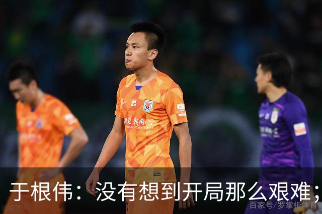 于根伟：没有想到开局那么艰难；中期续约体现了同舟共济