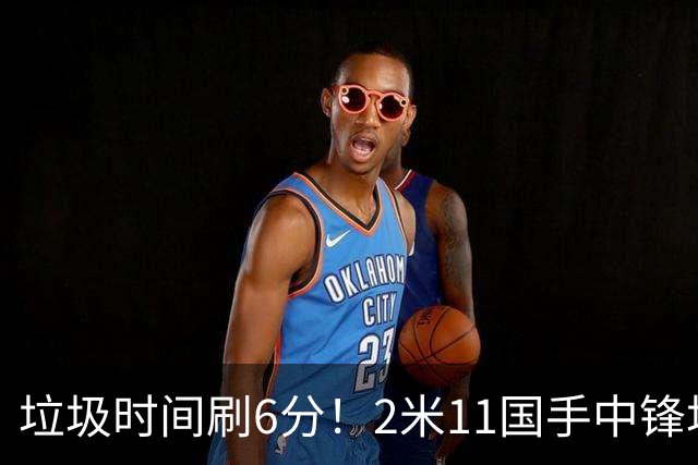垃圾时间刷6分！2米11国手中锋场均不到2篮板，球迷：比阿日还软