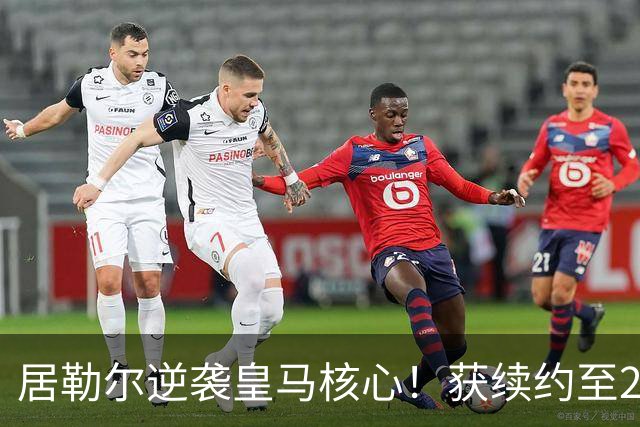 居勒尔逆袭皇马核心！获续约至2032年，曾因伤病深陷泥潭