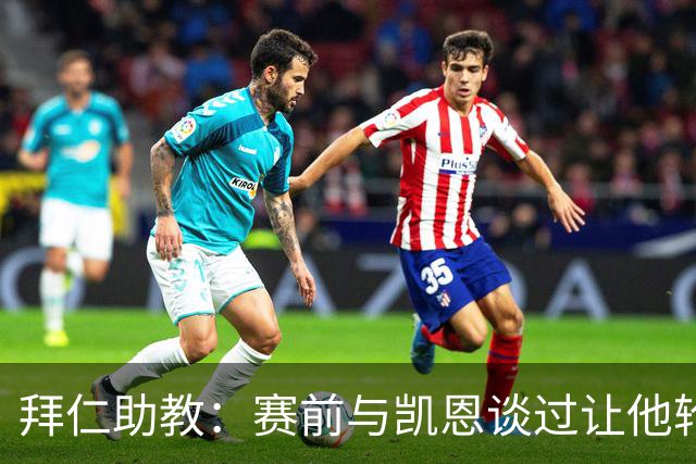 拜仁助教：赛前与凯恩谈过让他轮休，还不确定孔帕尼何时回归