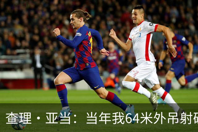 查理·亚当：当年我64米外吊射破门欧文说很一般，他至今没道歉