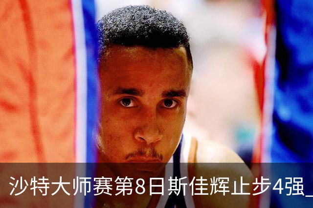 沙特大师赛第8日斯佳辉止步4强 小特马叔将争冠