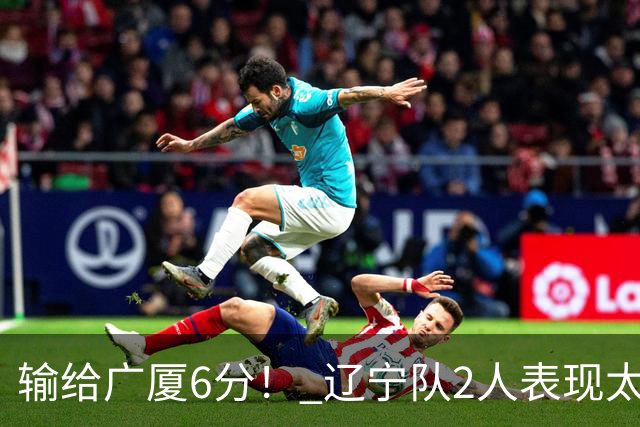 输给广厦6分！ 辽宁队2人表现太糟糕，坑惨了球队