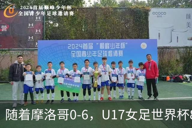 随着摩洛哥0-6，U17女足世界杯8强已诞生3席：1支东亚劲旅在列