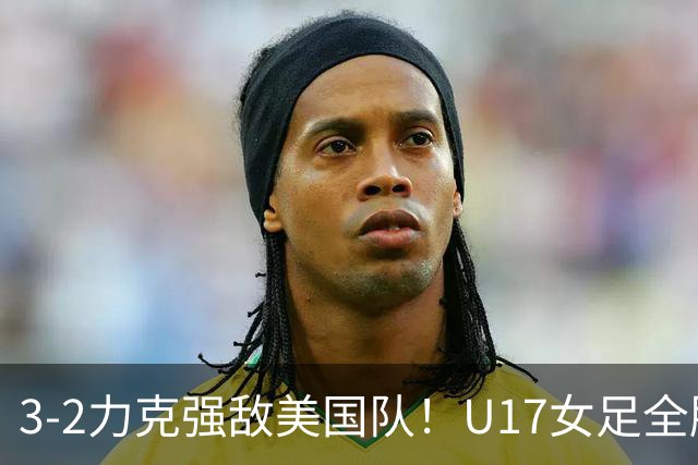 3-2力克强敌美国队！U17女足全胜出线，再现铿锵玫瑰风采