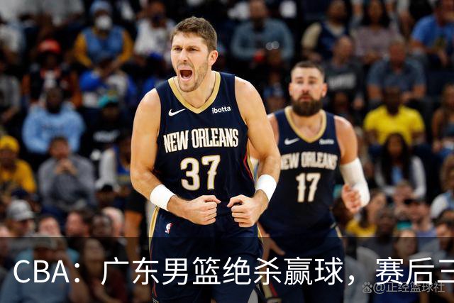 CBA：广东男篮绝杀赢球，赛后三人被大赞特赞，杜锋感到欣慰