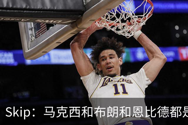 Skip：马克西&布朗&恩比德都是超巨 詹姆斯跟着躺赢了一把